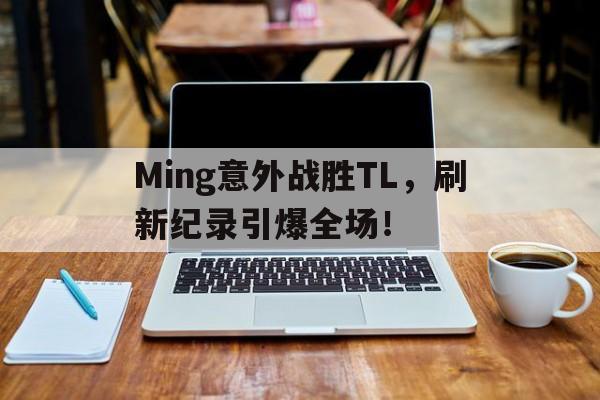 Ming意外战胜TL，刷新纪录引爆全场！